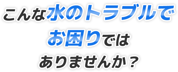 こんな水のトラブルでお困りではありませんか?